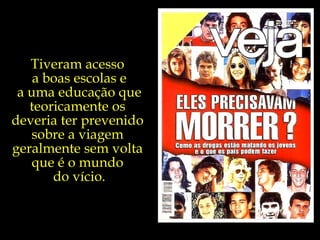 Tiveram acesso  a boas escolas e a uma educação que teoricamente os  deveria ter prevenido  sobre a viagem  geralmente sem volta  que é o mundo  do vício. 