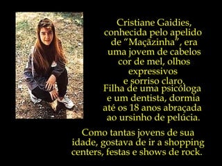 Cristiane Gaidies, conhecida pelo apelido  de “Maçãzinha”, era uma jovem de cabelos cor de mel, olhos expressivos  e sorriso claro. Filha de uma psicóloga  e um dentista, dormia até os 18 anos abraçada  ao ursinho de pelúcia. Como tantas jovens de sua idade, gostava de ir a shopping centers, festas e shows de rock.  
