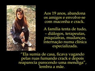 Aos 19 anos, abandona  os amigos e envolve-se  com maconha e crack.  A família tenta de tudo, –  diálogos, terapeutas, psiquiatras, mudanças, internação numa clínica especializada. “ Ela sumia de casa, ficava vagando pelas ruas fumando crack e depois reaparecia parecendo uma mendiga”, lembra a mãe.  