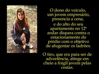 O dono do veículo,  um jovem empresário, presencia a cena,  e do alto do seu apartamento no 12º andar dispara contra o estacionamento do prédio com o objetivo de afugentar os ladrões. O tiro, que era para ser de advertência, atinge em cheio a frágil jovem pelas costas. 