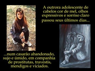 A outrora adolescente de cabelos cor de mel, olhos expressivos e sorriso claro passou seus últimos dias... ...num casarão abandonado,  sujo e úmido, em companhia  de prostitutas, travestis, mendigos e viciados. 