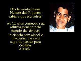 Desde muito jovem  Nelson dal Poggetto sabia o que era sofrer. Ao 12 anos começou sua aflitiva jornada pelo mundo das drogas, iniciando com álcool e maconha, para em seguida passar para cocaína  e crack.  