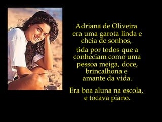 Adriana de Oliveira  era uma garota linda e cheia de sonhos,  tida por todos que a conheciam como uma pessoa meiga, doce, brincalhona e  amante da vida. Era boa aluna na escola,  e tocava piano. 
