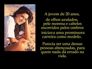 A jovem de 20 anos,  de olhos azulados,  pele morena e cabelos escorridos pelos ombros iniciava uma promissora carreira como modelo.  Parecia ser uma dessas pessoas abençoadas, para quem nada dá errado na vida. 