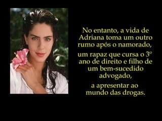 No entanto, a vida de Adriana toma um outro rumo após o namorado,  um rapaz que cursa o 3º  ano de direito e filho de um bem-sucedido advogado, a apresentar ao  mundo das drogas. 