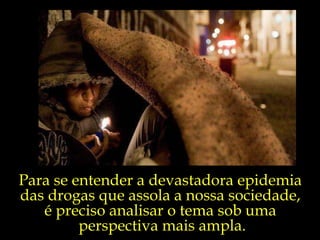 Para se entender a devastadora epidemia  das drogas que assola a nossa sociedade,  é preciso analisar o tema sob uma  perspectiva mais ampla. 