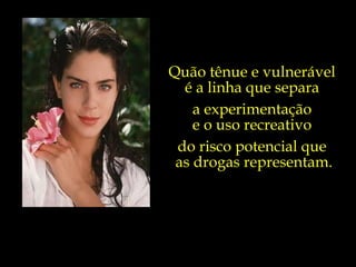 Quão tênue e vulnerável  é a linha que separa  a experimentação  e o uso recreativo  do risco potencial que  as drogas representam. 