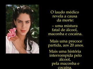 O laudo médico  revela a causa  da morte: –  uma mistura  fatal de álcool,  maconha e cocaína. Mais uma precoce partida, aos 20 anos. Mais uma história  interrompida pelo álcool,  pela maconha e cocaína.  