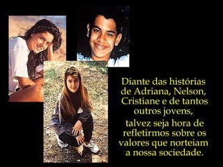 Diante das histórias  de Adriana, Nelson,  Cristiane e de tantos outros jovens,  talvez seja hora de refletirmos sobre os valores que norteiam  a nossa sociedade. 