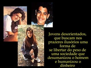 Jovens desorientados,  que buscam nos prazeres ilusórios uma forma de  se libertar do peso de  uma sociedade que desumanizou o homem e humanizou o dinheiro  e os bens materiais. 