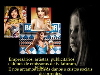 E nós arcamos com os danos e custos sociais decorrentes. Empresários, artistas, publicitários  e donos de emissoras de tv faturam bilhões. 
