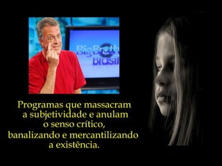 Programas que massacram a subjetividade e anulam o senso crítico,  banalizando e mercantilizando  a existência. 