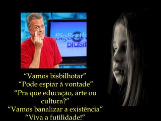 “ Vamos bisbilhotar” “ Pode espiar à vontade” “ Pra que educação, arte ou cultura?” “ Vamos banalizar a existência” “ Viva a futilidade!” 