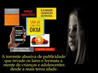 A torrente abusiva de publicidade  que invade os lares e formata a  mente de crianças e adolescentes desde a mais tenra idade. 