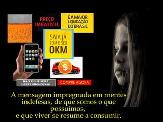 A mensagem impregnada em mentes indefesas, de que somos o que possuímos,  e que viver se resume a consumir. 