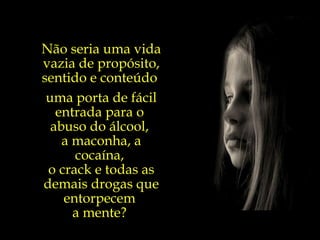 Não seria uma vida vazia de propósito, sentido e conteúdo  uma porta de fácil entrada para o  abuso do álcool,  a maconha, a cocaína,  o crack e todas as demais drogas que entorpecem  a mente?  