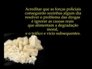 Acreditar que as forças policiais conseguirão sozinhas algum dia resolver o problema das drogas  é ignorar as causas reais  que alimentam a degradação moral,  e o tráfico e vício subsequentes. 
