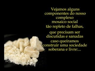 Vejamos alguns componentes do nosso complexo  mosaico social  tão repleto de falhas,  que precisam ser  discutidas e sanadas  caso queiramos  construir uma sociedade  soberana e livre:...  