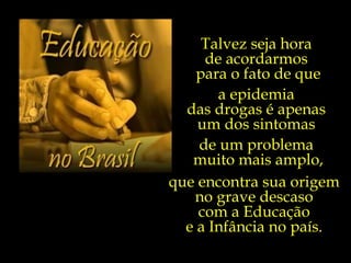 Individualismo Exacerbado s Criminalidade  e Violência s s s Uso de  Drogas Ilícitas s s Baixa qualidade da Educação s Corrupção Política Graves Desigualdades Sociais Materialismo e Consumismo Pobreza Moral  e Cultural Consumo de Bebidas Alcoólicas  Programação Televisiva Talvez seja hora  de acordarmos  para o fato de que a epidemia  das drogas é apenas  um dos sintomas  de um problema  muito mais amplo, que encontra sua origem  no grave descaso  com a Educação  e a Infância no país.  