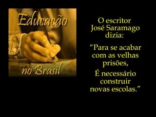 O escritor  José Saramago dizia:  “ Para se acabar com as velhas prisões, É necessário construir novas escolas.”  