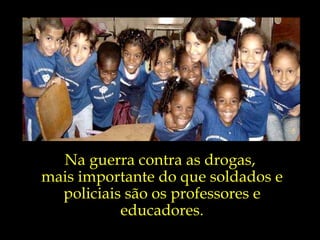 Na guerra contra as drogas,  mais importante do que soldados e policiais são os professores e educadores. 