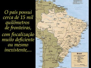 O país possui
cerca de 15 mil
quilômetros
de fronteiras,
com fiscalização
muito deficiente
ou mesmo
inexistente,...

 