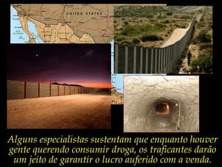 Alguns especialistas sustentam que enquanto houver
gente querendo consumir droga, os traficantes darão
um jeito de garantir o lucro auferido com a venda.

 