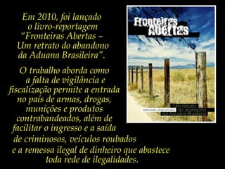 Em 2010, foi lançado
o livro-reportagem
“Fronteiras Abertas –
Um retrato do abandono
da Aduana Brasileira”.
O trabalho aborda como
a falta de vigilância e
fiscalização permite a entrada
no país de armas, drogas,
munições e produtos
contrabandeados, além de
facilitar o ingresso e a saída
de criminosos, veículos roubados
e a remessa ilegal de dinheiro que abastece
toda rede de ilegalidades.

 