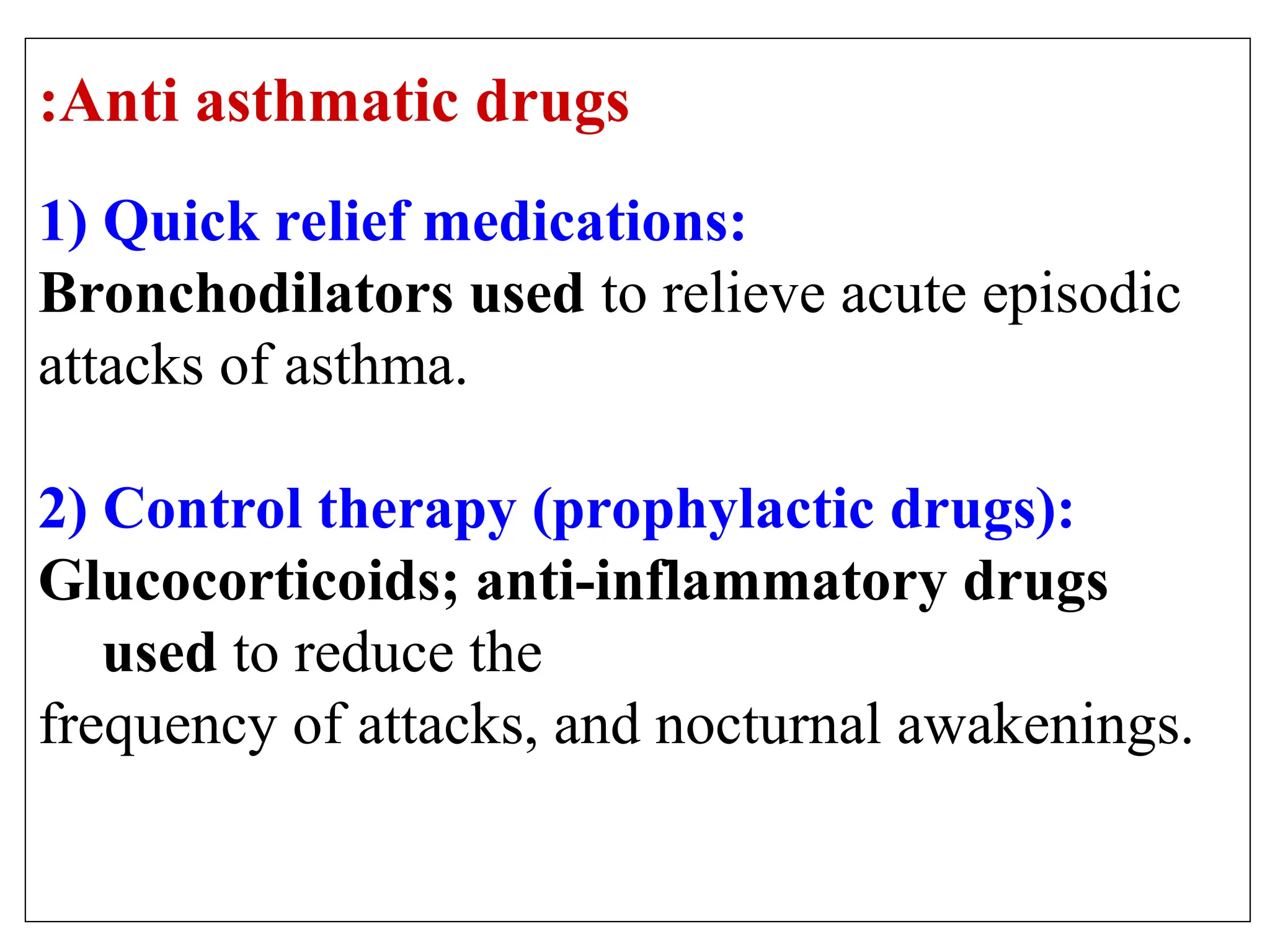 Anti asthmatic drugs
:
1) Quick relief medications:
Bronchodilators used to relieve acute episodic
attacks of asthma.
2) Control therapy (prophylactic drugs):
Glucocorticoids; anti-inflammatory drugs
used to reduce the
frequency of attacks, and nocturnal awakenings.
 