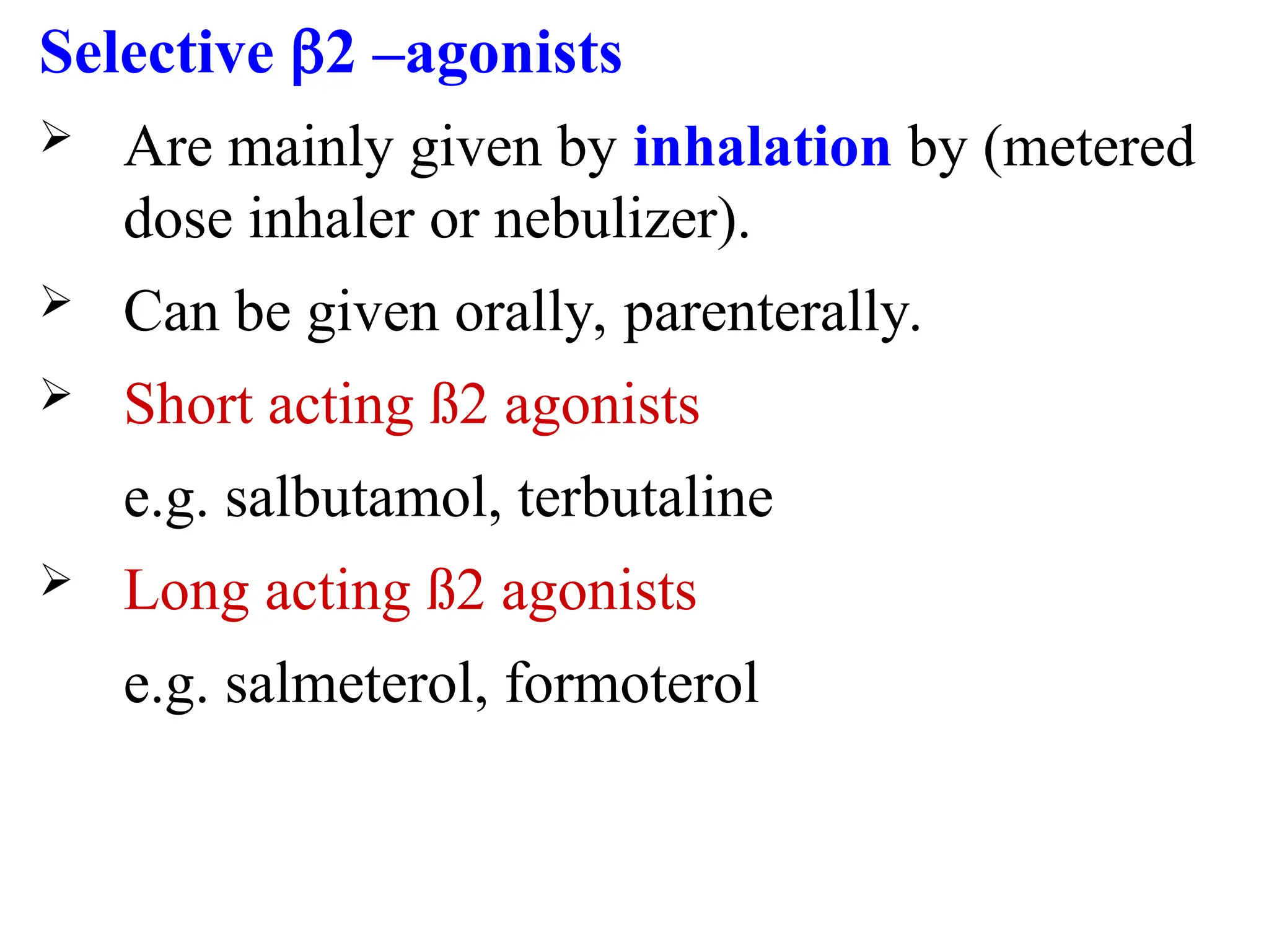 Selective 2 –agonists
 Are mainly given by inhalation by (metered
dose inhaler or nebulizer).
 Can be given orally, parenterally.
 Short acting ß2 agonists
e.g. salbutamol, terbutaline
 Long acting ß2 agonists
e.g. salmeterol, formoterol
 