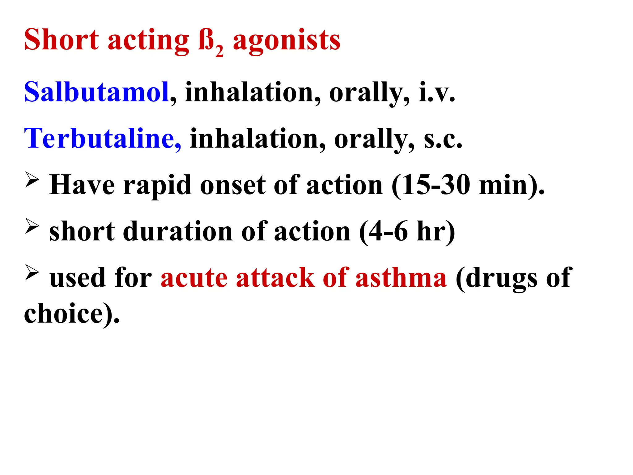 Short acting ß2 agonists
Salbutamol, inhalation, orally, i.v.
Terbutaline, inhalation, orally, s.c.
 Have rapid onset of action (15-30 min).
 short duration of action (4-6 hr)
 used for acute attack of asthma (drugs of
choice).
 