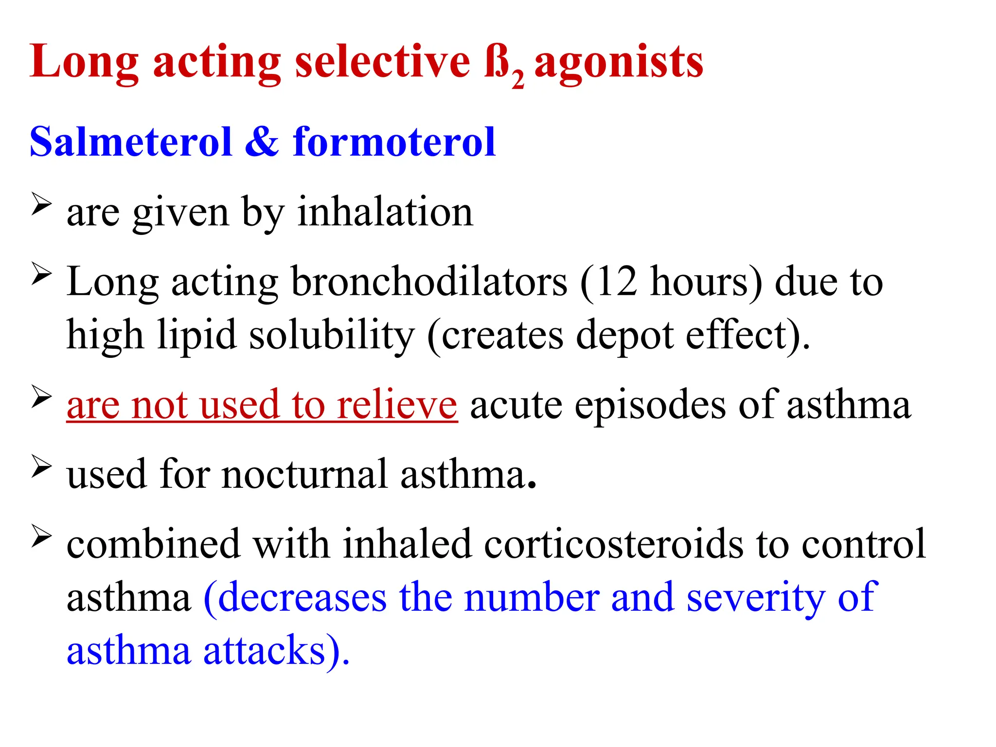 Long acting selective ß2 agonists
Salmeterol & formoterol
 are given by inhalation
 Long acting bronchodilators (12 hours) due to
high lipid solubility (creates depot effect).
 are not used to relieve acute episodes of asthma
 used for nocturnal asthma.
 combined with inhaled corticosteroids to control
asthma (decreases the number and severity of
asthma attacks).
 