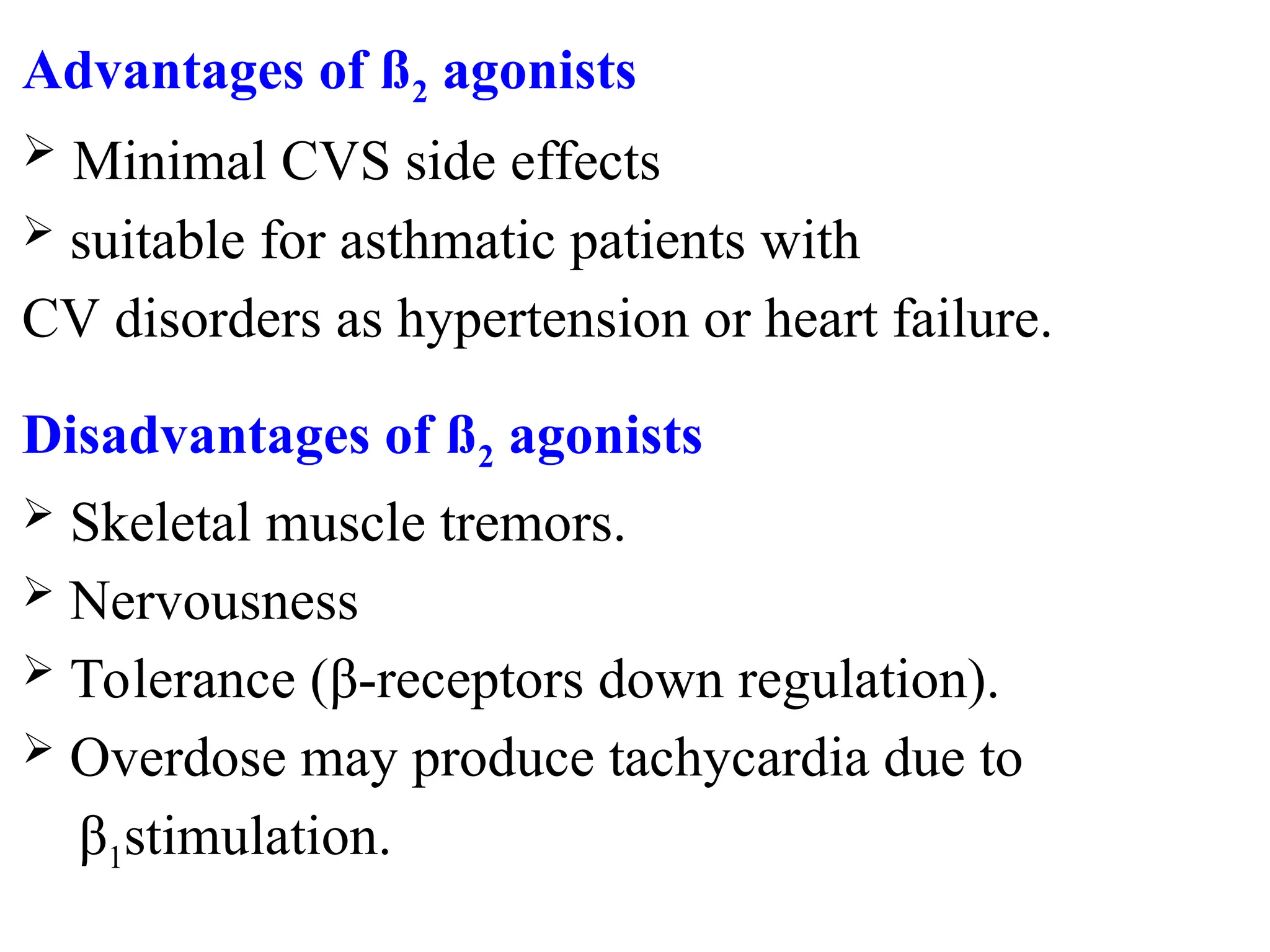 Advantages of ß2 agonists
 Minimal CVS side effects
 suitable for asthmatic patients with
CV disorders as hypertension or heart failure.
Disadvantages of ß2 agonists
 Skeletal muscle tremors.
 Nervousness
 Tolerance (β-receptors down regulation).
 Overdose may produce tachycardia due to
β1stimulation.
 