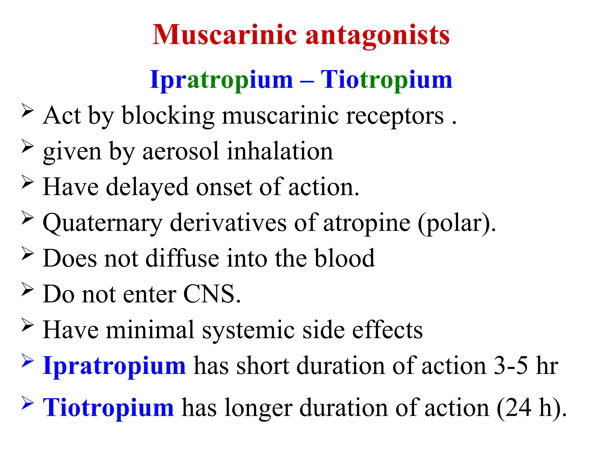 Muscarinic antagonists
Ipratropium – Tiotropium
 Act by blocking muscarinic receptors .
 given by aerosol inhalation
 Have delayed onset of action.
 Quaternary derivatives of atropine (polar).
 Does not diffuse into the blood
 Do not enter CNS.
 Have minimal systemic side effects
 Ipratropium has short duration of action 3-5 hr
 Tiotropium has longer duration of action (24 h).
 