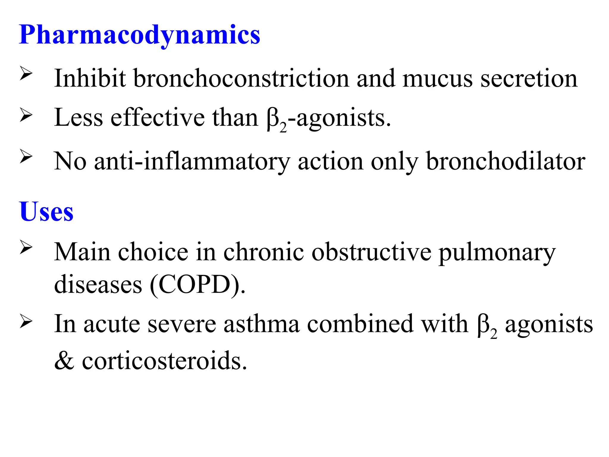 Pharmacodynamics
 Inhibit bronchoconstriction and mucus secretion
 Less effective than β2-agonists.
 No anti-inflammatory action only bronchodilator
Uses
 Main choice in chronic obstructive pulmonary
diseases (COPD).
 In acute severe asthma combined with β2 agonists
& corticosteroids.
 