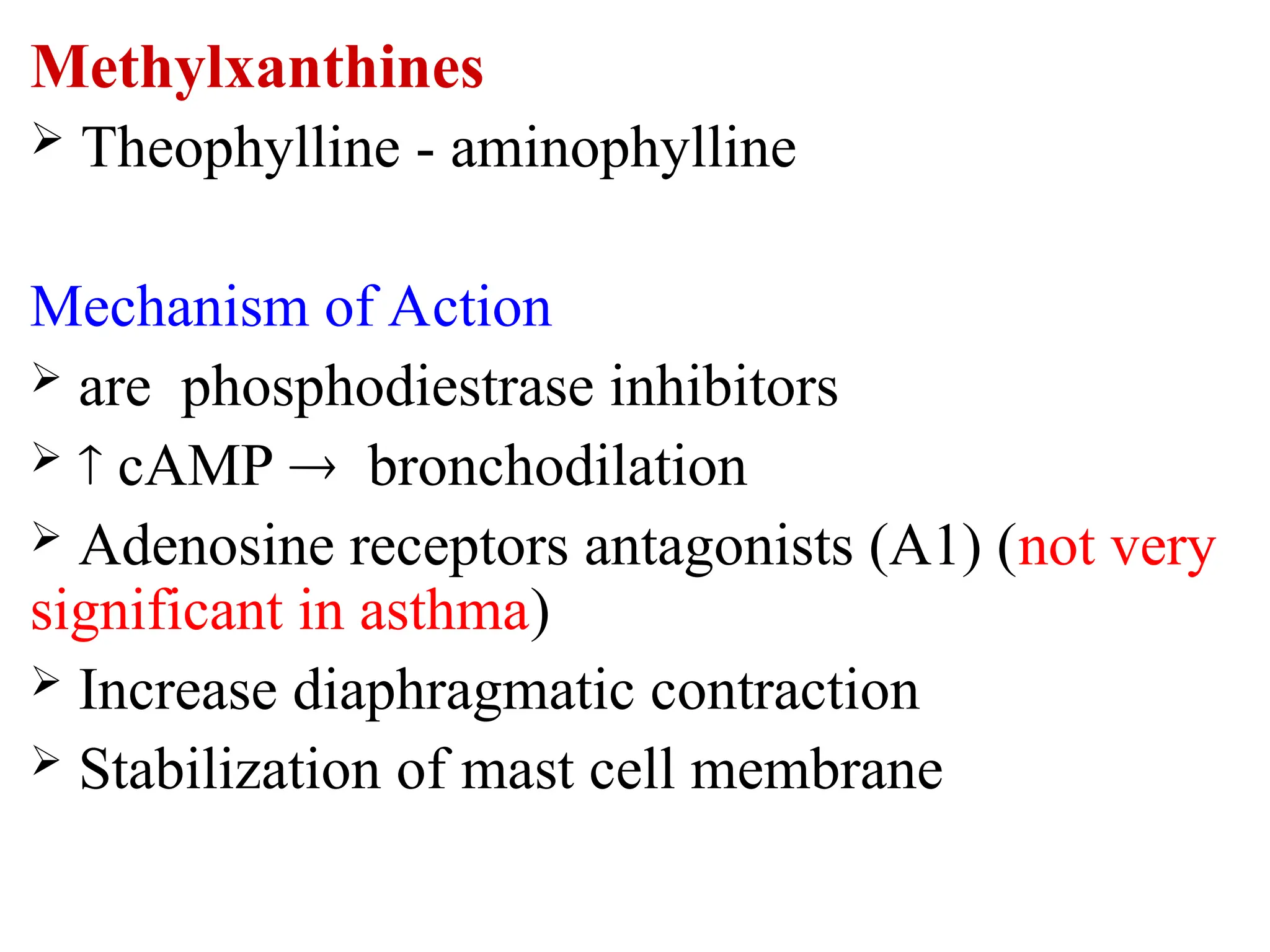 Methylxanthines
 Theophylline - aminophylline
Mechanism of Action
 are phosphodiestrase inhibitors
  cAMP  bronchodilation
 Adenosine receptors antagonists (A1) (not very
significant in asthma)
 Increase diaphragmatic contraction
 Stabilization of mast cell membrane
 