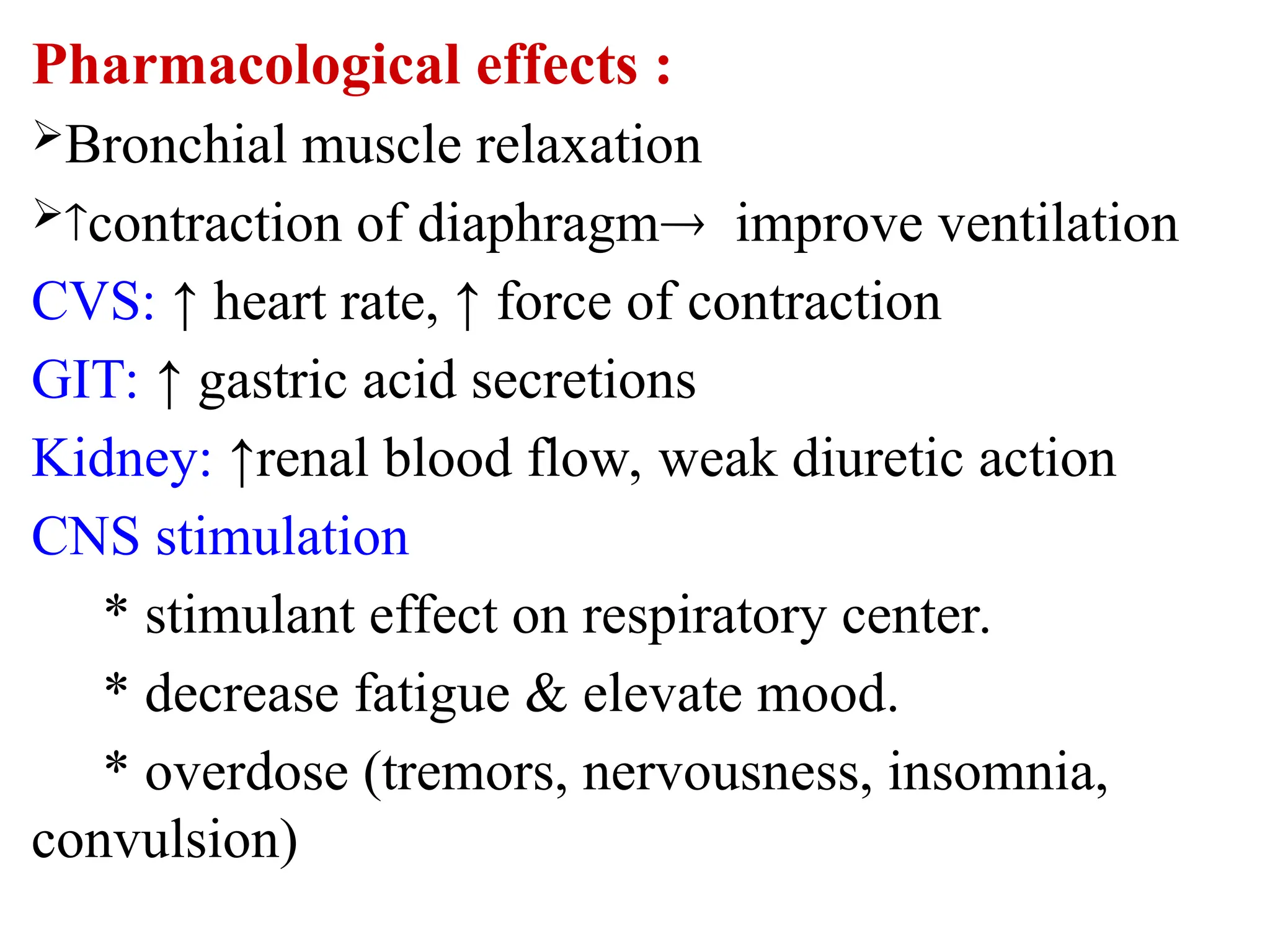 Pharmacological effects :
Bronchial muscle relaxation
contraction of diaphragm improve ventilation
CVS: ↑ heart rate, ↑ force of contraction
GIT: ↑ gastric acid secretions
Kidney: ↑renal blood flow, weak diuretic action
CNS stimulation
* stimulant effect on respiratory center.
* decrease fatigue & elevate mood.
* overdose (tremors, nervousness, insomnia,
convulsion)
 