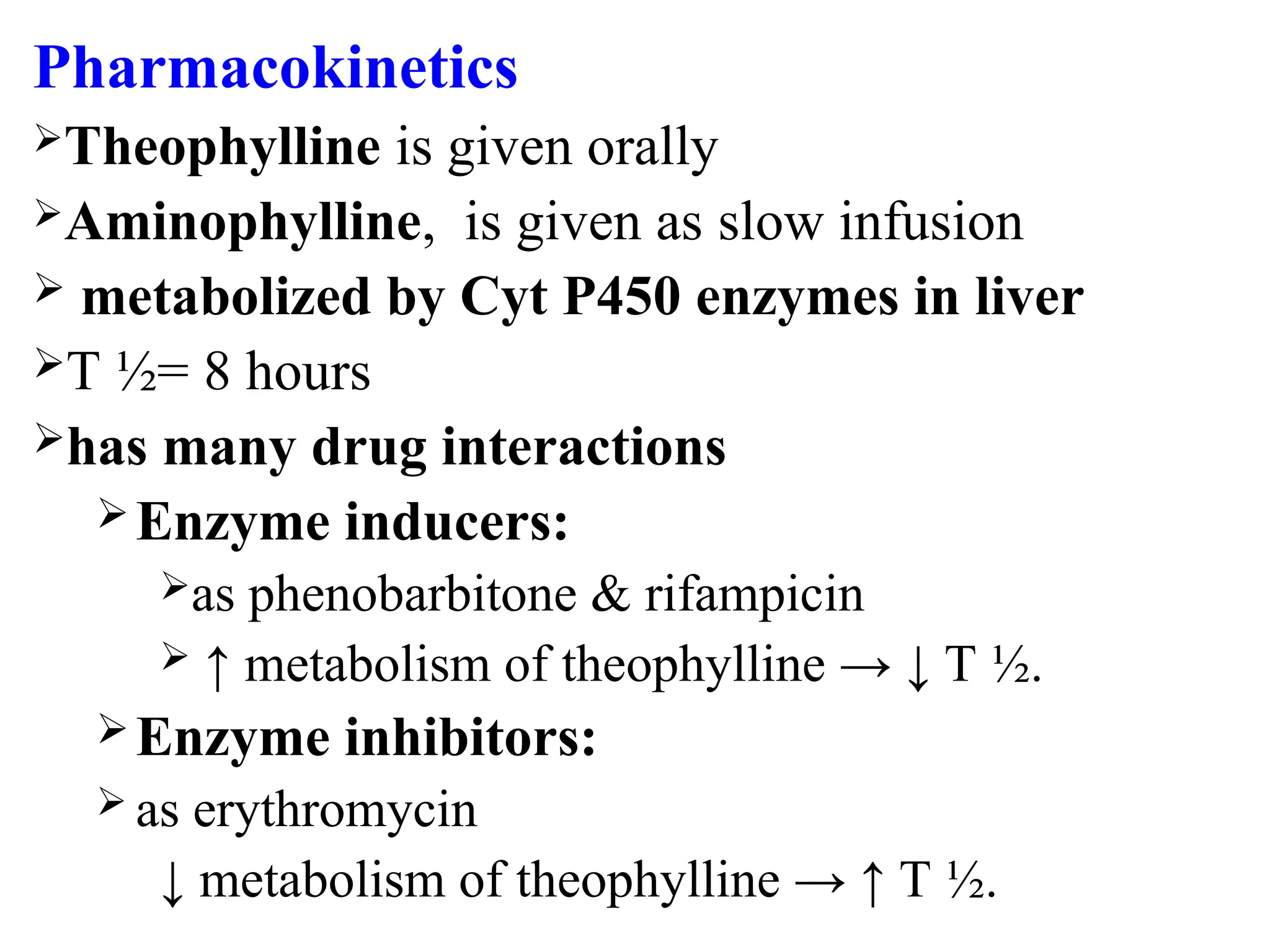 Pharmacokinetics
Theophylline is given orally
Aminophylline, is given as slow infusion
 metabolized by Cyt P450 enzymes in liver
T ½= 8 hours
has many drug interactions
Enzyme inducers:
as phenobarbitone & rifampicin
 ↑ metabolism of theophylline → ↓ T ½.
Enzyme inhibitors:
 as erythromycin
↓ metabolism of theophylline → ↑ T ½.
 