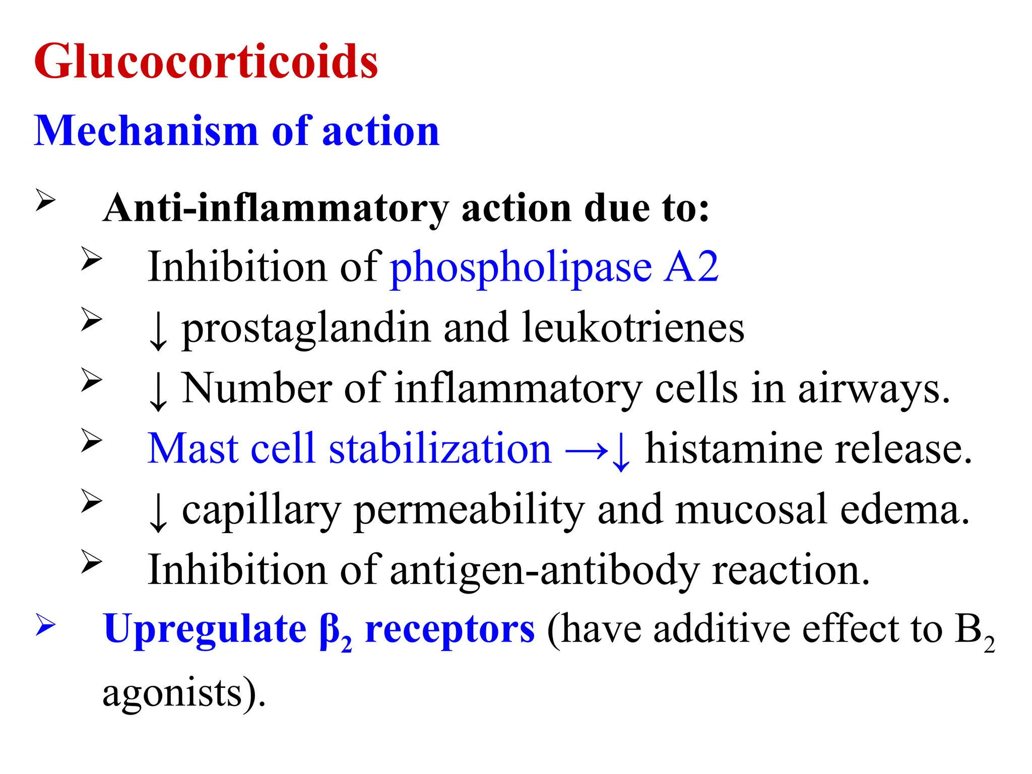 Glucocorticoids
Mechanism of action
 Anti-inflammatory action due to:
 Inhibition of phospholipase A2
 ↓ prostaglandin and leukotrienes
 ↓ Number of inflammatory cells in airways.
 Mast cell stabilization →↓ histamine release.
 ↓ capillary permeability and mucosal edema.
 Inhibition of antigen-antibody reaction.
 Upregulate β2 receptors (have additive effect to B2
agonists).
 