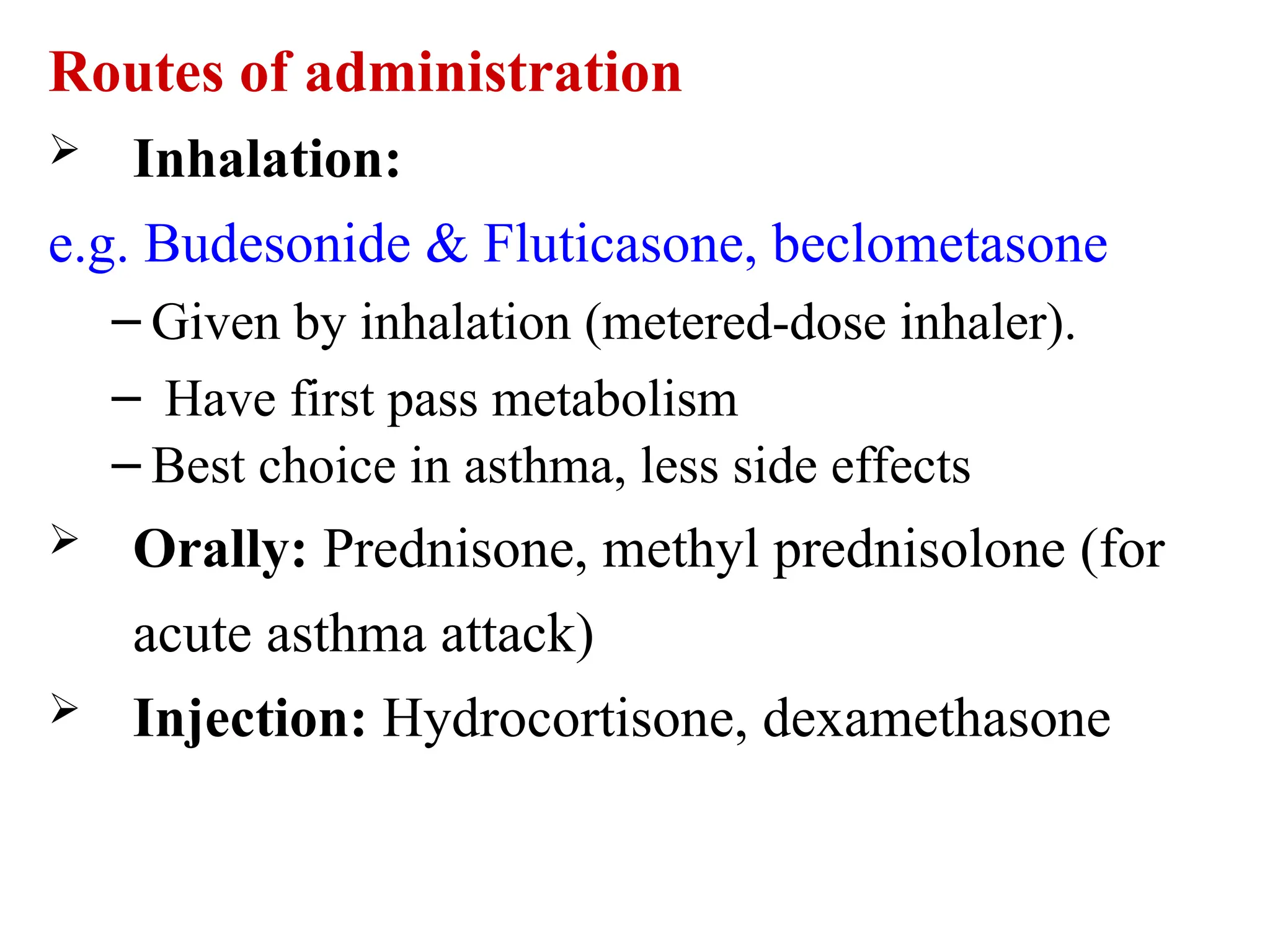 Routes of administration
 Inhalation:
e.g. Budesonide & Fluticasone, beclometasone
– Given by inhalation (metered-dose inhaler).
– Have first pass metabolism
– Best choice in asthma, less side effects
 Orally: Prednisone, methyl prednisolone (for
acute asthma attack)
 Injection: Hydrocortisone, dexamethasone
 