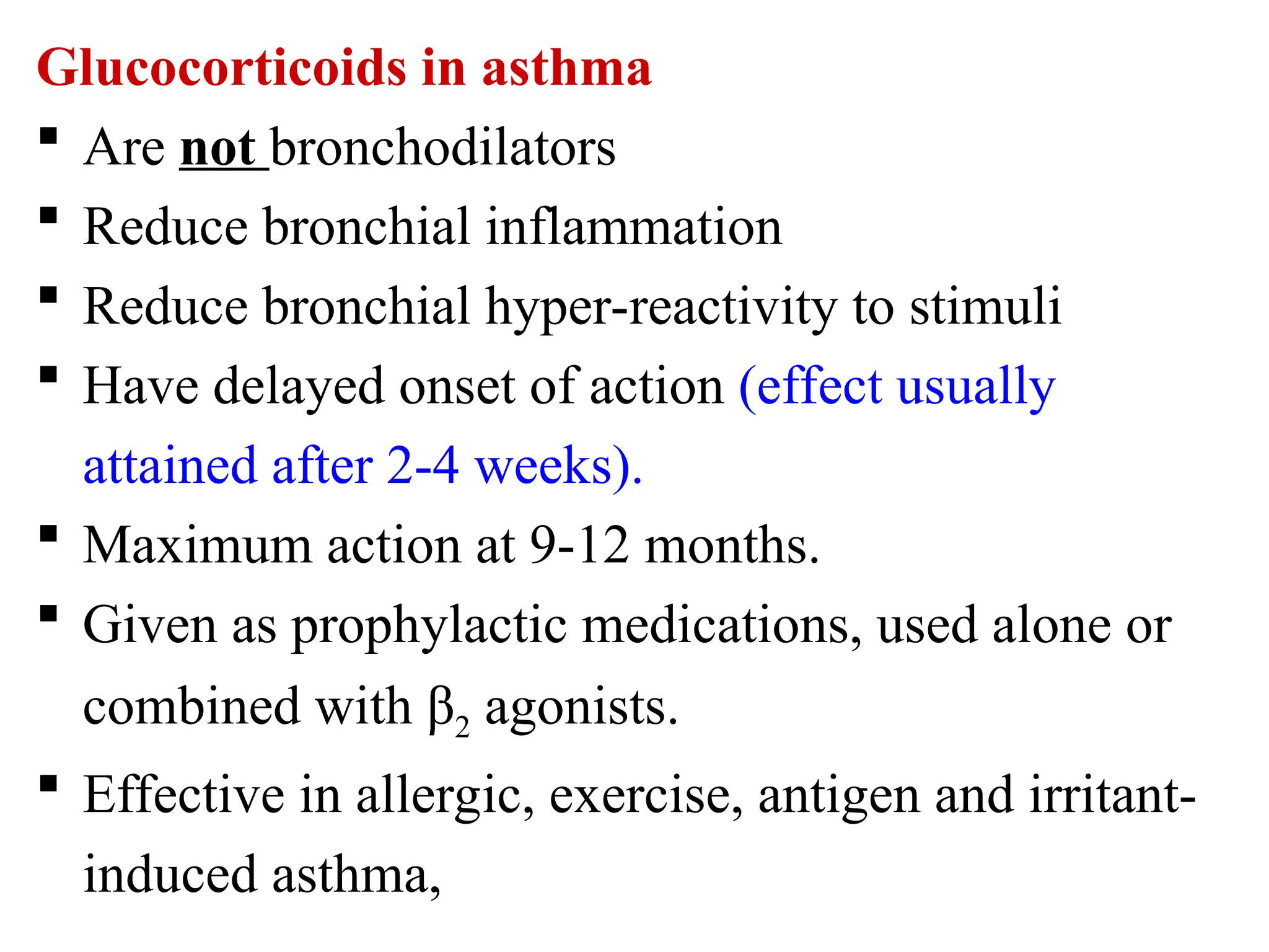 Glucocorticoids in asthma
 Are not bronchodilators
 Reduce bronchial inflammation
 Reduce bronchial hyper-reactivity to stimuli
 Have delayed onset of action (effect usually
attained after 2-4 weeks).
 Maximum action at 9-12 months.
 Given as prophylactic medications, used alone or
combined with β2 agonists.
 Effective in allergic, exercise, antigen and irritant-
induced asthma,
 