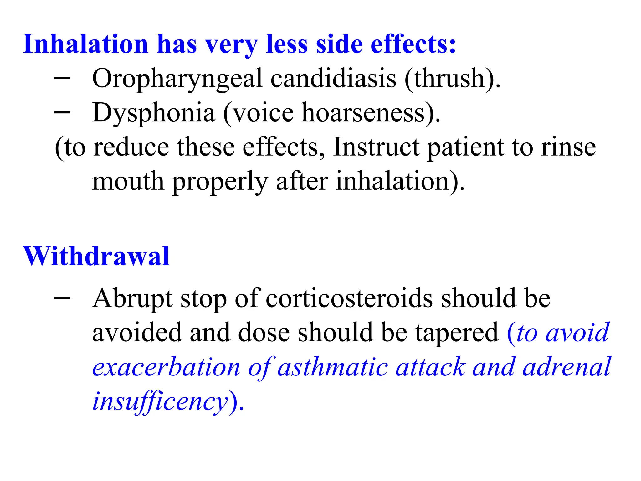 Inhalation has very less side effects:
– Oropharyngeal candidiasis (thrush).
– Dysphonia (voice hoarseness).
(to reduce these effects, Instruct patient to rinse
mouth properly after inhalation).
Withdrawal
– Abrupt stop of corticosteroids should be
avoided and dose should be tapered (to avoid
exacerbation of asthmatic attack and adrenal
insufficency).
 