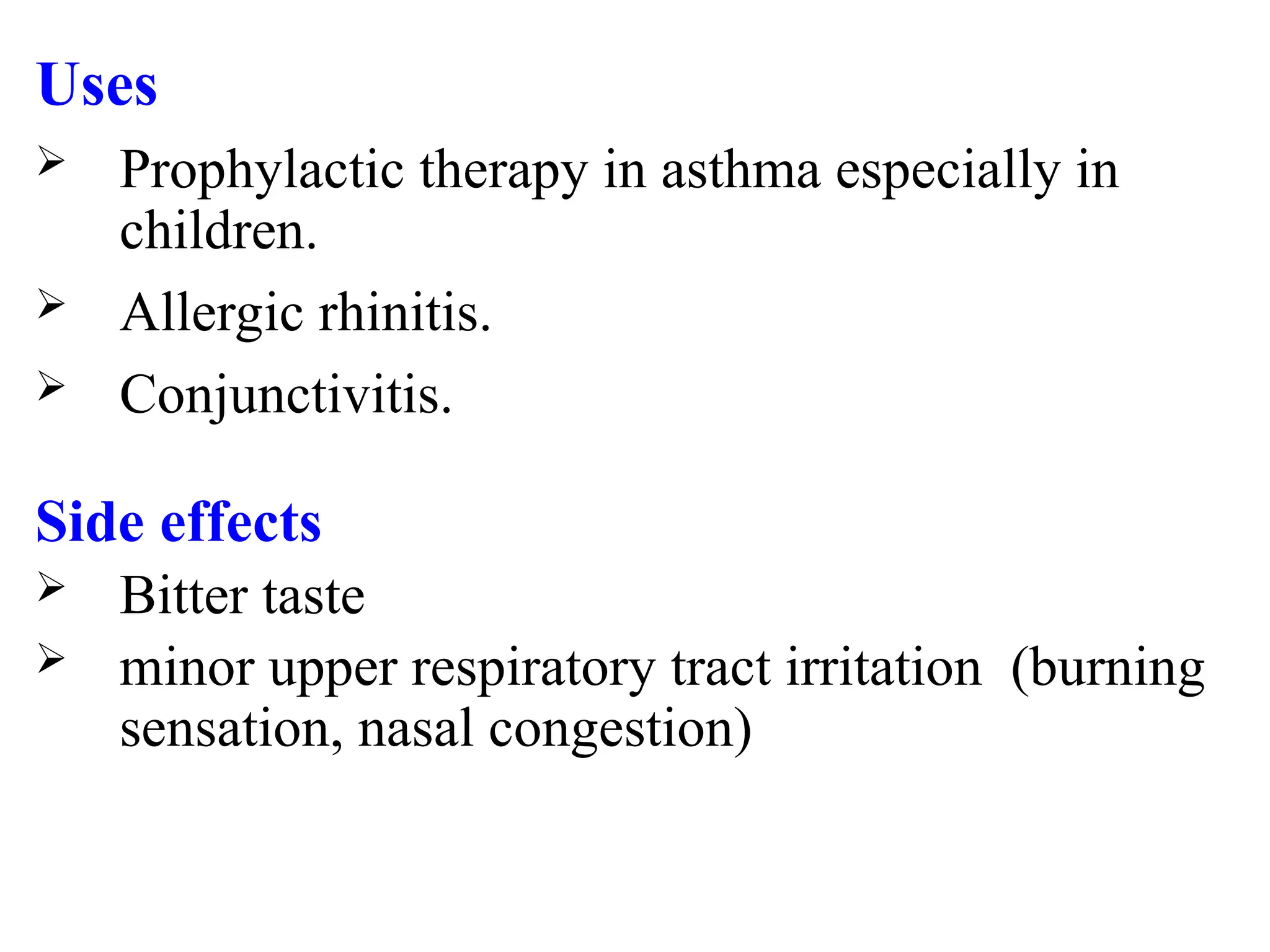 Uses
 Prophylactic therapy in asthma especially in
children.
 Allergic rhinitis.
 Conjunctivitis.
Side effects
 Bitter taste
 minor upper respiratory tract irritation (burning
sensation, nasal congestion)
 