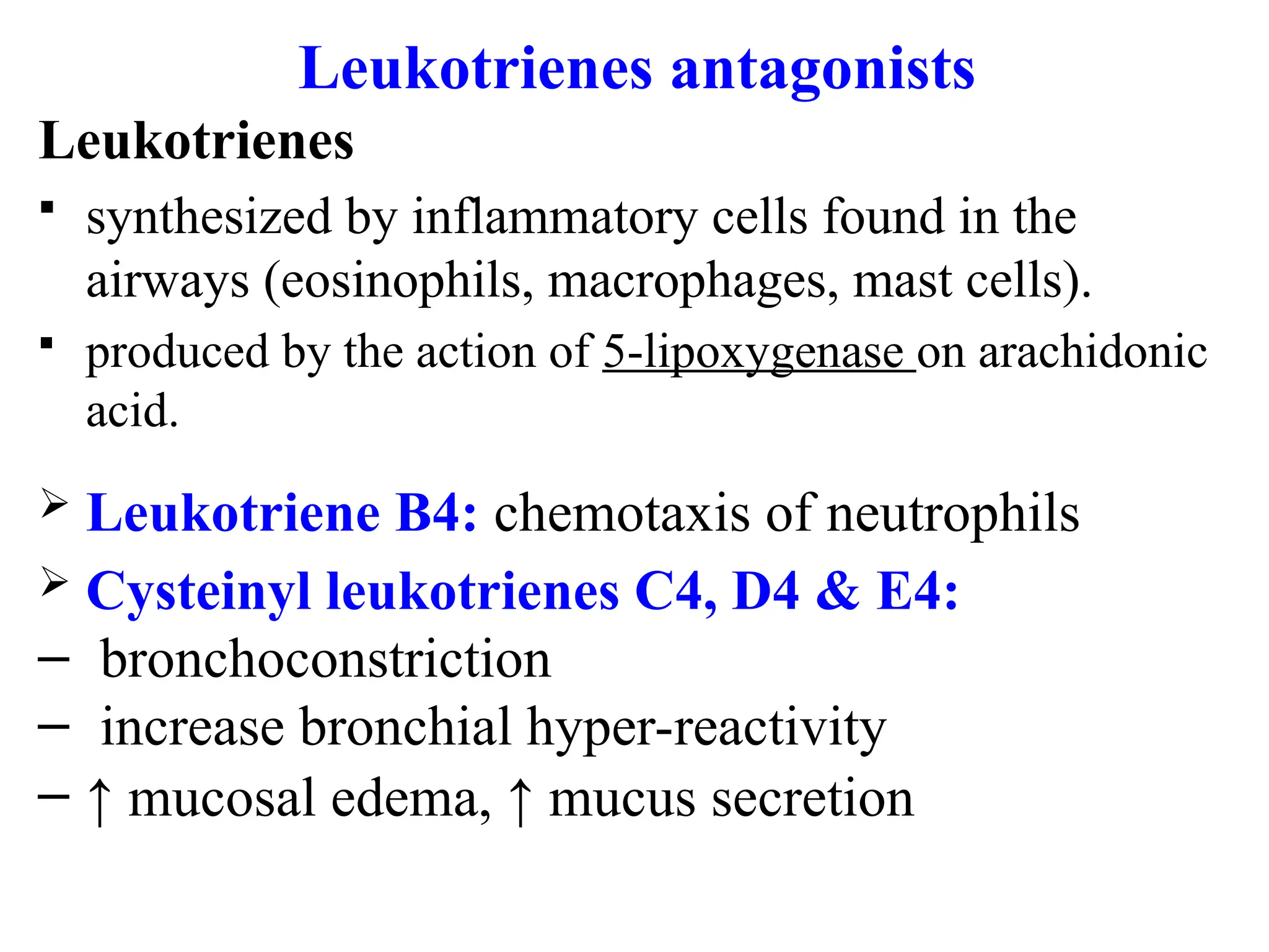 Leukotrienes antagonists
Leukotrienes
 synthesized by inflammatory cells found in the
airways (eosinophils, macrophages, mast cells).
 produced by the action of 5-lipoxygenase on arachidonic
acid.
 Leukotriene B4: chemotaxis of neutrophils
 Cysteinyl leukotrienes C4, D4 & E4:
– bronchoconstriction
– increase bronchial hyper-reactivity
– ↑ mucosal edema, ↑ mucus secretion
 