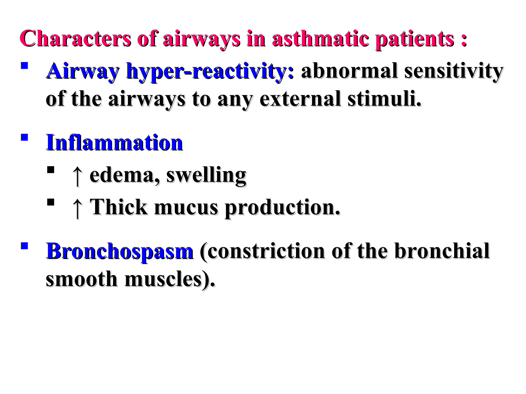 Characters of airways in asthmatic patients :
Characters of airways in asthmatic patients :
 Airway hyper-reactivity:
Airway hyper-reactivity: abnormal sensitivity
abnormal sensitivity
of the airways to any external stimuli.
of the airways to any external stimuli.
 Inflammation
Inflammation
 ↑
↑ edema, swelling
edema, swelling
 ↑
↑ Thick mucus production.
Thick mucus production.
 Bronchospasm
Bronchospasm (constriction of the bronchial
(constriction of the bronchial
smooth muscles).
smooth muscles).
 