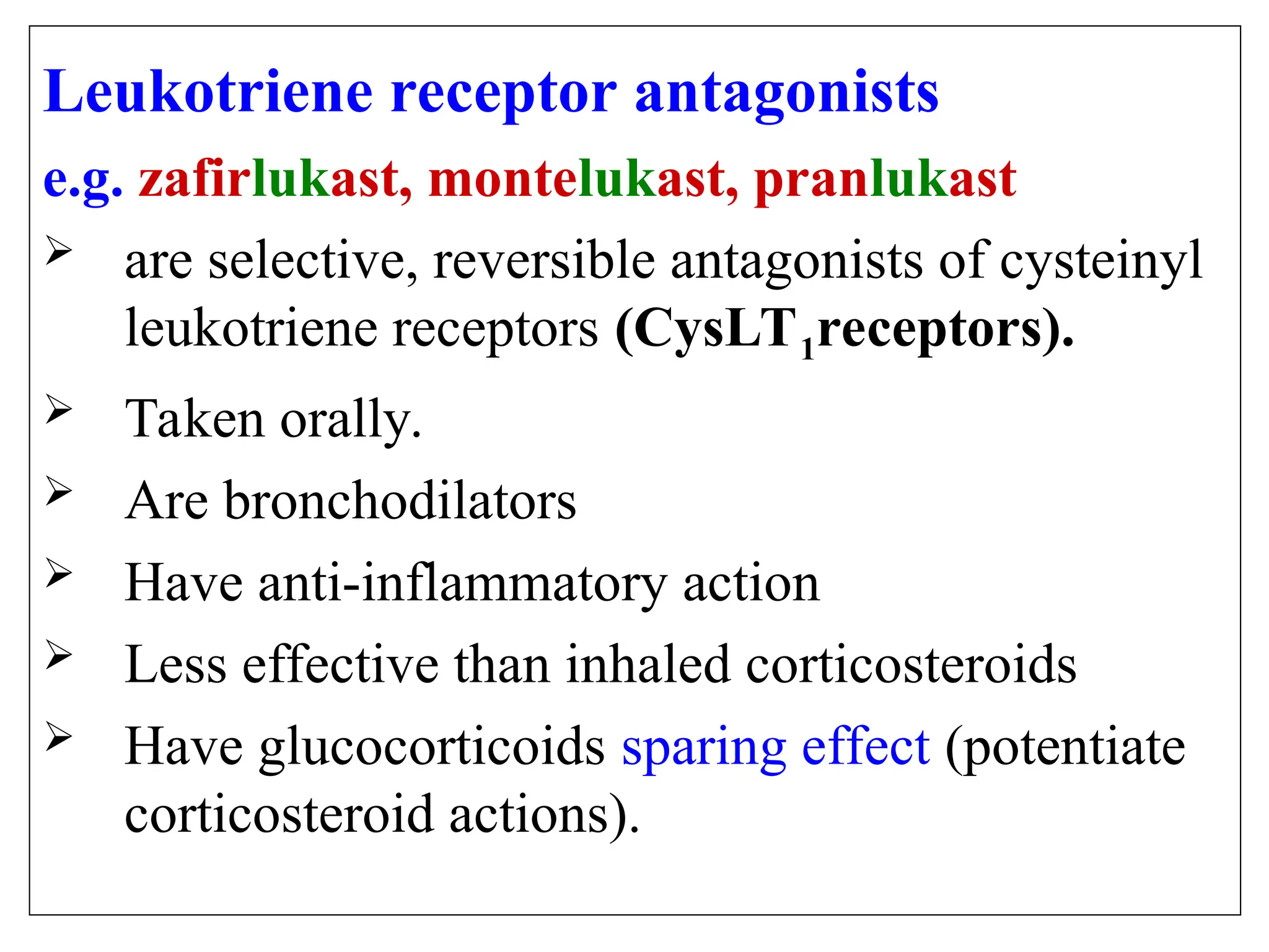 Leukotriene receptor antagonists
e.g. zafirlukast, montelukast, pranlukast
 are selective, reversible antagonists of cysteinyl
leukotriene receptors (CysLT1receptors).
 Taken orally.
 Are bronchodilators
 Have anti-inflammatory action
 Less effective than inhaled corticosteroids
 Have glucocorticoids sparing effect (potentiate
corticosteroid actions).
 