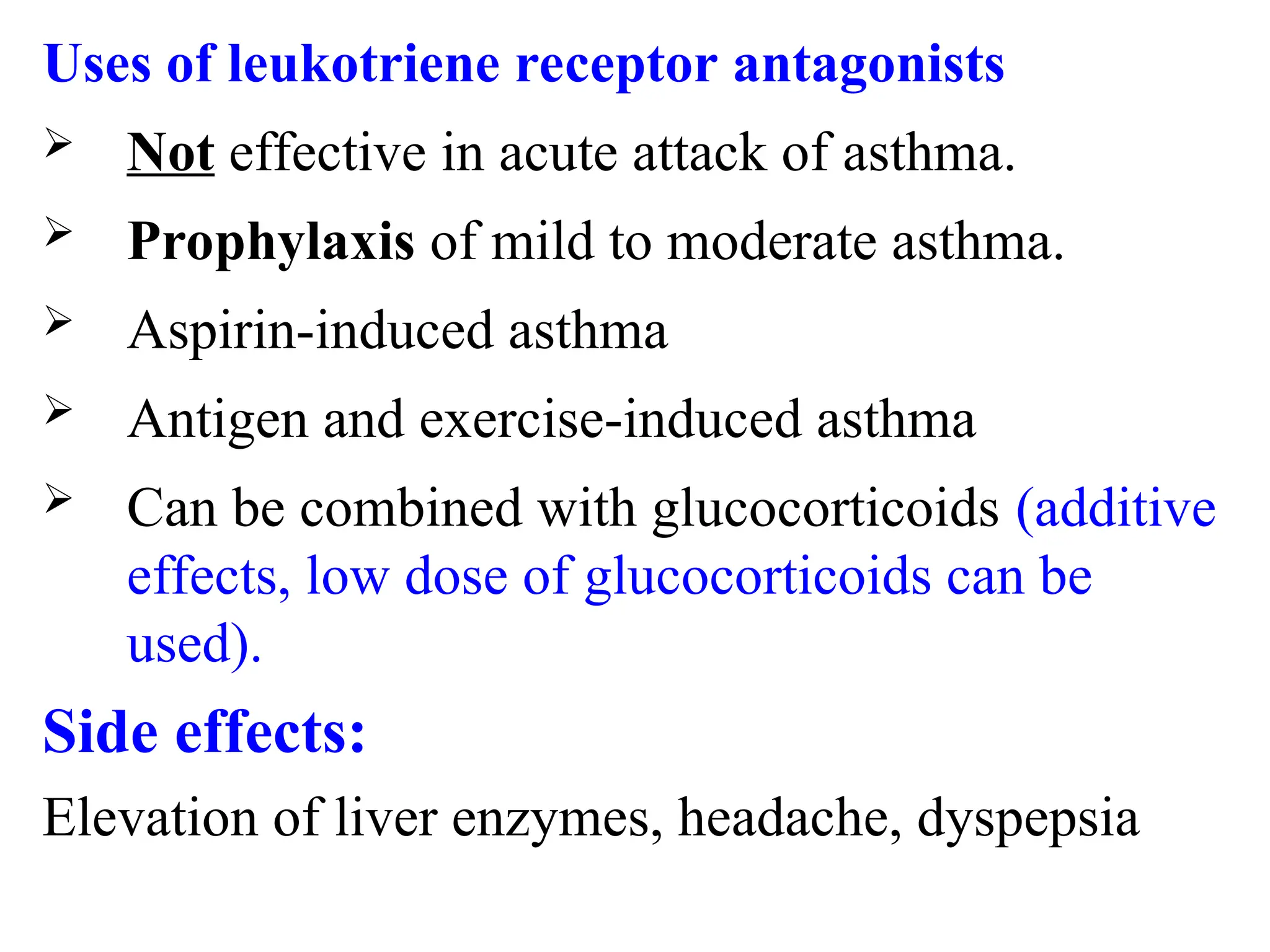Uses of leukotriene receptor antagonists
 Not effective in acute attack of asthma.
 Prophylaxis of mild to moderate asthma.
 Aspirin-induced asthma
 Antigen and exercise-induced asthma
 Can be combined with glucocorticoids (additive
effects, low dose of glucocorticoids can be
used).
Side effects:
Elevation of liver enzymes, headache, dyspepsia
 