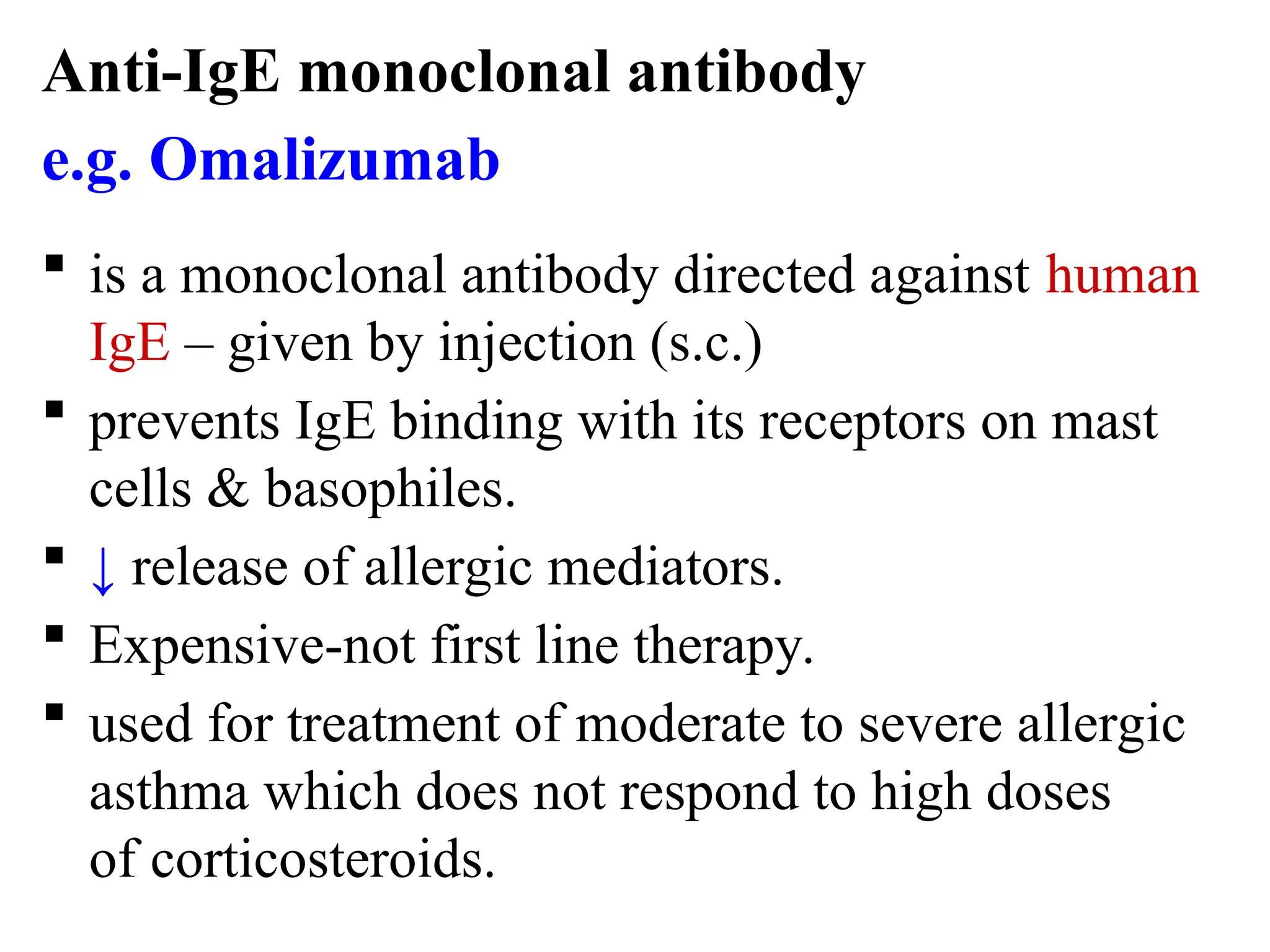 Anti-IgE monoclonal antibody
e.g. Omalizumab
 is a monoclonal antibody directed against human
IgE – given by injection (s.c.)
 prevents IgE binding with its receptors on mast
cells & basophiles.
 ↓ release of allergic mediators.
 Expensive-not first line therapy.
 used for treatment of moderate to severe allergic
asthma which does not respond to high doses
of corticosteroids.
 
