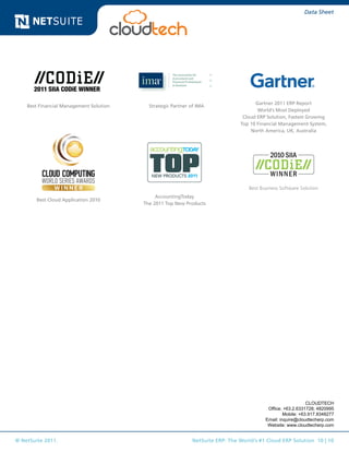 © NetSuite 2011. NetSuite ERP: The World’s #1 Cloud ERP Solution 10 | 10
Data Sheet
Best Cloud Application 2010
Gartner 2011 ERP Report
World’s Most Deployed
Cloud ERP Solution, Fastest Growing
Top 10 Financial Management System,
North America, UK, Australia
AccountingToday
The 2011 Top New Products
Strategic Partner of IMA
Best Business Software Solution
Best Financial Management Solution
CLOUDTECH
Office: +63.2.6331728; 4820995
Mobile: +63.917.8348277
Email: inquire@cloudtecherp.com
Website: www.cloudtecherp.com
 