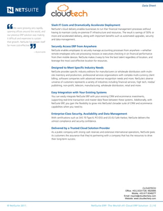 © NetSuite 2011. NetSuite ERP: The World’s #1 Cloud ERP Solution 2 | 10
Data Sheet
Slash IT Costs and Dramatically Accelerate Deployment
NetSuite’s cloud delivery enables businesses to run ther financial management processes without
having to maintain costly on-premise IT infrastructure and resources. The result is savings of 50% or
more and accelerated delivery, along with important benefits such as automated upgrades, security
and data management.
Securely Access ERP from Anywhere
NetSuite enables employees to securely manage accounting processes from anywhere —whether
remote employees who are processing invoices or executives checking in on financial performance
from their mobile devices. NetSuite makes it easy to hire the best talent regardless of location, and
leverage the most cost-effective location for resources.
Designed to Meet Specific Industry Needs
NetSuite provides specific industry editions for manufacturers or wholesale distributors with multi-
site inventory and production, professional services organizations with complex multi-currency client
billing, software companies with advanced revenue recognition needs and more. NetSuite’s diverse
universe of customers represents a variety of industries including financial services, high tech, media/
publishing, non-profit, telecom, manufacturing, wholesale distribution, retail and more.
Easy Integration with Your Existing Systems
You can easily integrate NetSuite ERP with your existing CRM and ecommerce investments,
supporting real-time transaction and master data flows between these systems. Additionally, with
NetSuite ERP, you gain the flexibility to grow into NetSuite’s broader suite of CRM and ecommerce
capabilities when you need to.
Enterprise-Class Security, Availability and Data Management
With certifications such as SAS 70 Type II, PCI DSS and US-EU Safe Harbor, NetSuite delivers the
utmost compliance and security confidence.
Delivered by a Trusted Cloud Solution Provider
As a public company with strong cash reserves and extensive international operations, NetSuite gives
its customers the assurance that they’re partnering with a company that has the resources to drive
their long-term success.
We were growing very rapidly,
opening offices around the world, and
our previous ERP solution was making
it difficult and expensive to sustain
that growth. NetSuite has proven itself
far more cost-effective.
—Bytemobile
CLOUDTECH
Office: +63.2.6331728; 4820995
Mobile: +63.917.8348277
Email: inquire@cloudtecherp.com
Website: www.cloudtecherp.com
 